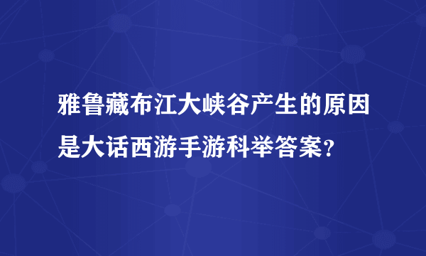 雅鲁藏布江大峡谷产生的原因是大话西游手游科举答案？