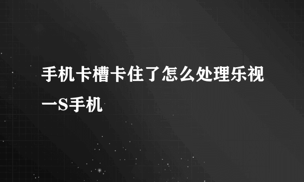 手机卡槽卡住了怎么处理乐视一S手机