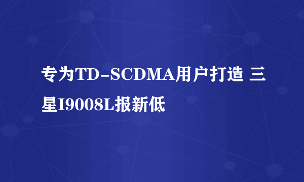 专为TD-SCDMA用户打造 三星I9008L报新低