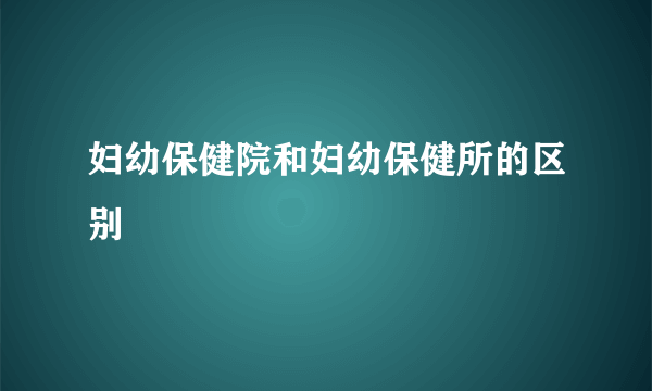 妇幼保健院和妇幼保健所的区别