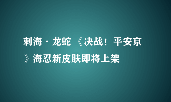 刺海·龙蛇 《决战！平安京》海忍新皮肤即将上架