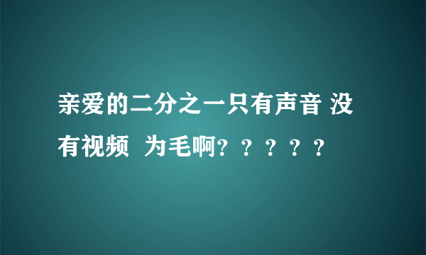 亲爱的二分之一只有声音 没有视频  为毛啊？？？？？