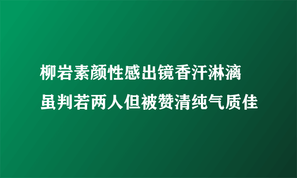 柳岩素颜性感出镜香汗淋漓 虽判若两人但被赞清纯气质佳