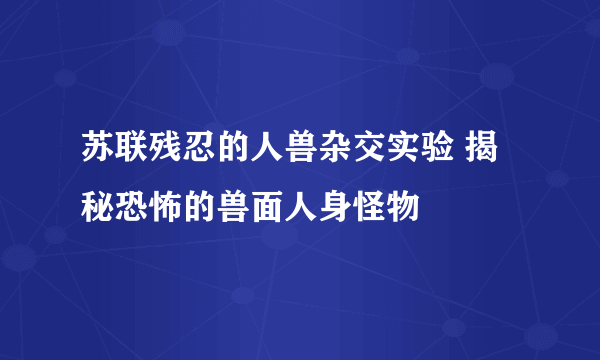 苏联残忍的人兽杂交实验 揭秘恐怖的兽面人身怪物