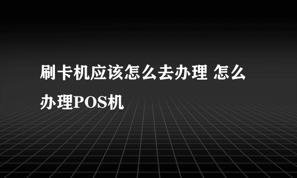 刷卡机应该怎么去办理 怎么办理POS机