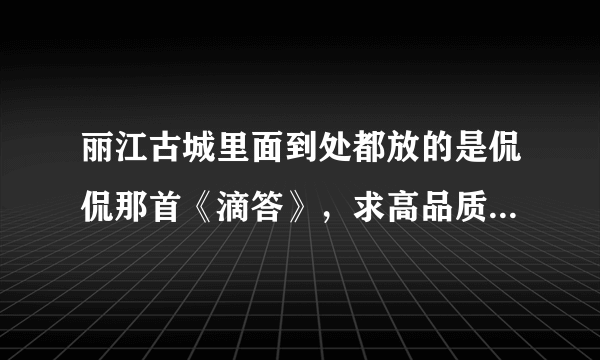 丽江古城里面到处都放的是侃侃那首《滴答》，求高品质下载连接！！！最好附带同类下载链接