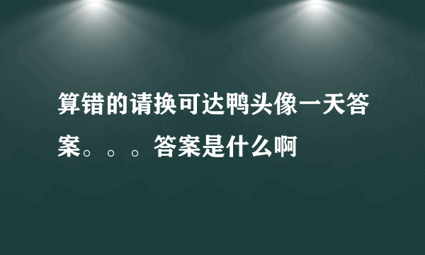 算错的请换可达鸭头像一天答案。。。答案是什么啊