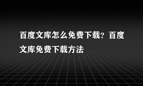 百度文库怎么免费下载？百度文库免费下载方法