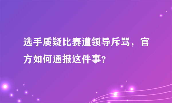 选手质疑比赛遭领导斥骂，官方如何通报这件事？