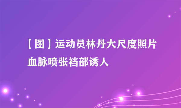 【图】运动员林丹大尺度照片 血脉喷张裆部诱人