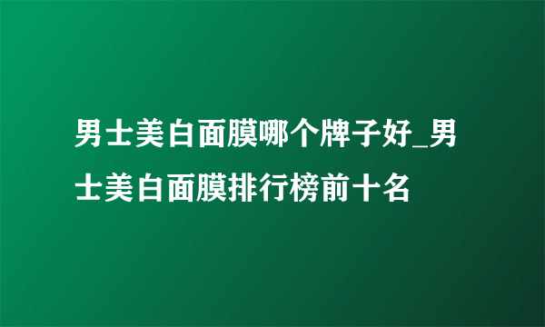 男士美白面膜哪个牌子好_男士美白面膜排行榜前十名