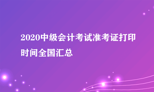 2020中级会计考试准考证打印时间全国汇总