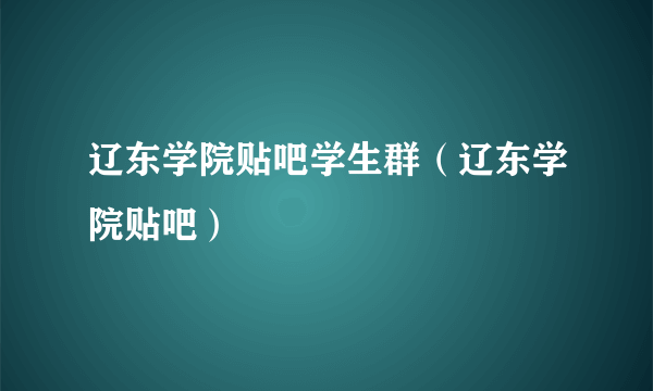 辽东学院贴吧学生群（辽东学院贴吧）