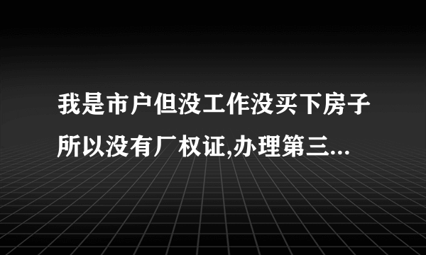 我是市户但没工作没买下房子所以没有厂权证,办理第三代居民身份证用厂权证,我没有.派出所便不予办理,请问该怎么办/