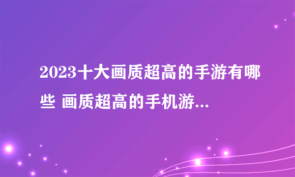 2023十大画质超高的手游有哪些 画质超高的手机游戏前10名