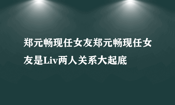 郑元畅现任女友郑元畅现任女友是Liv两人关系大起底