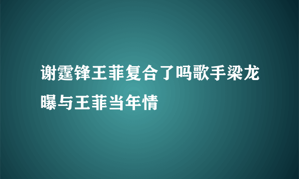 谢霆锋王菲复合了吗歌手梁龙曝与王菲当年情