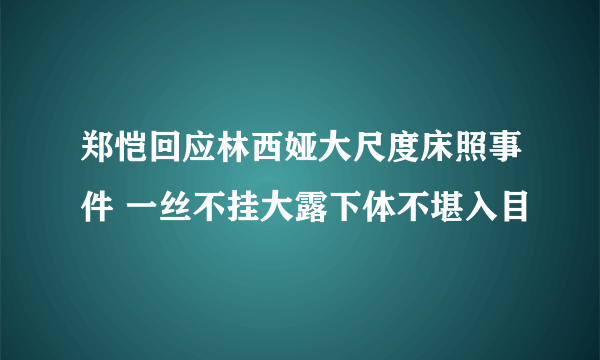 郑恺回应林西娅大尺度床照事件 一丝不挂大露下体不堪入目