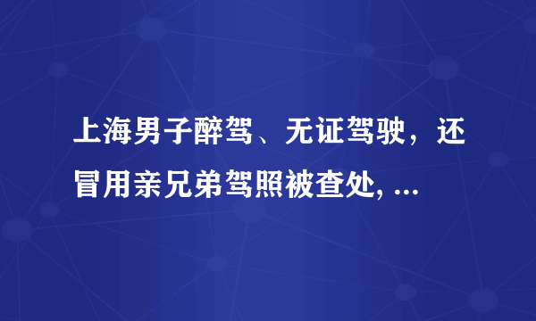 上海男子醉驾、无证驾驶，还冒用亲兄弟驾照被查处, 你怎么看？