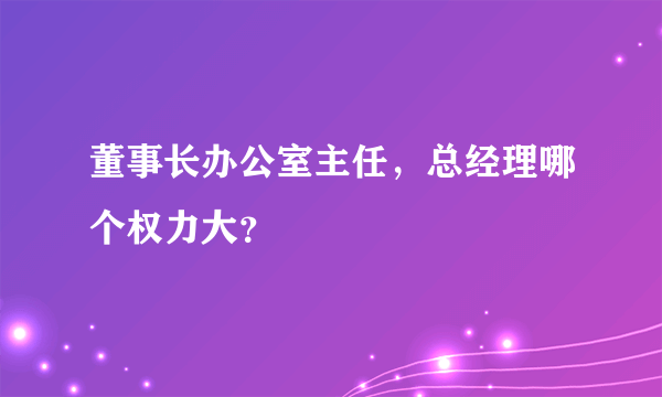 董事长办公室主任，总经理哪个权力大？