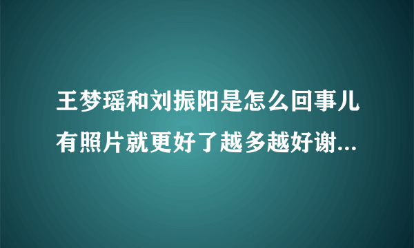 王梦瑶和刘振阳是怎么回事儿有照片就更好了越多越好谢谢！！！