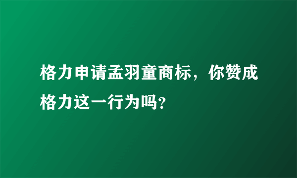 格力申请孟羽童商标，你赞成格力这一行为吗？