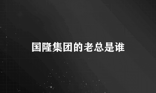 国隆集团的老总是谁