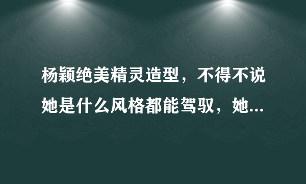 杨颖绝美精灵造型，不得不说她是什么风格都能驾驭，她还有过哪些绝美造型？