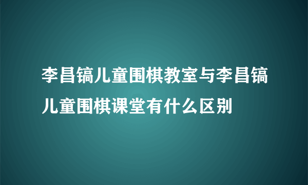 李昌镐儿童围棋教室与李昌镐儿童围棋课堂有什么区别