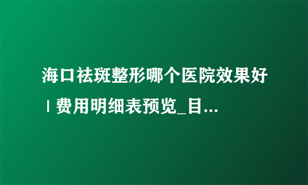 海口祛斑整形哪个医院效果好 | 费用明细表预览_目前比较有效的祛斑方法有什么？