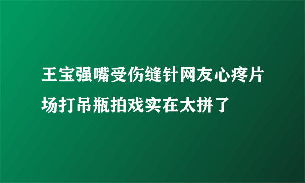 王宝强嘴受伤缝针网友心疼片场打吊瓶拍戏实在太拼了