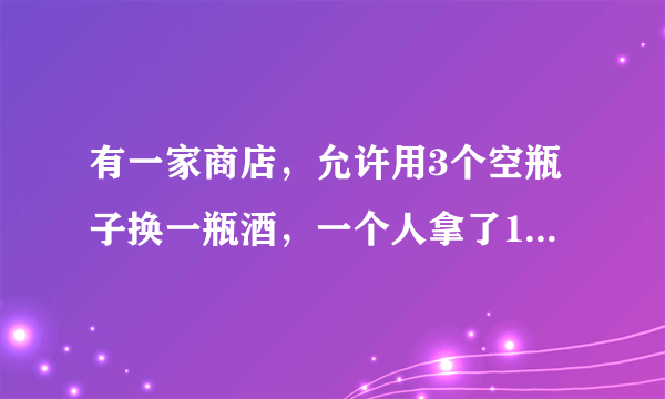 有一家商店，允许用3个空瓶子换一瓶酒，一个人拿了10个空瓶子，他能换几瓶？为什么？