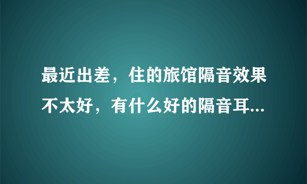 最近出差，住的旅馆隔音效果不太好，有什么好的隔音耳塞推荐下，谢谢·`