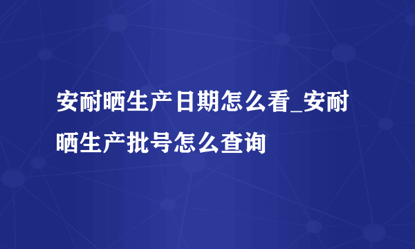 安耐晒生产日期怎么看_安耐晒生产批号怎么查询