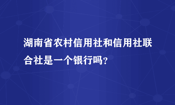 湖南省农村信用社和信用社联合社是一个银行吗？