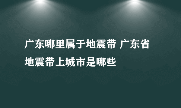 广东哪里属于地震带 广东省地震带上城市是哪些