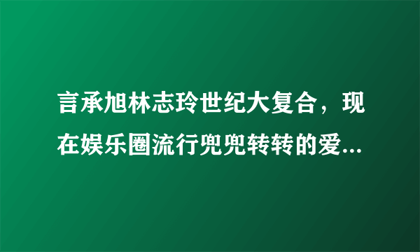 言承旭林志玲世纪大复合，现在娱乐圈流行兜兜转转的爱情了吗？