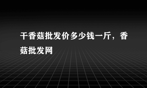 干香菇批发价多少钱一斤，香菇批发网