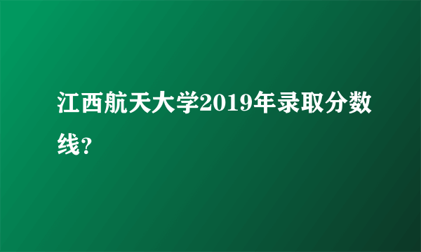 江西航天大学2019年录取分数线？