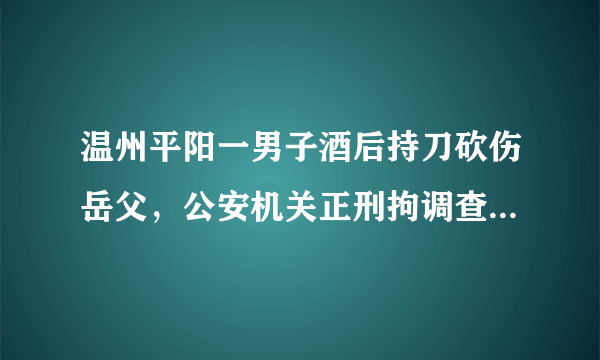 温州平阳一男子酒后持刀砍伤岳父，公安机关正刑拘调查, 你怎么看？