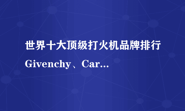 世界十大顶级打火机品牌排行Givenchy、Cartire、S.T.Dupont、BIC、iGoo？