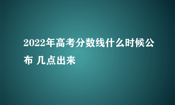 2022年高考分数线什么时候公布 几点出来