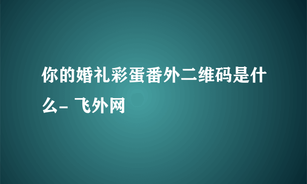 你的婚礼彩蛋番外二维码是什么- 飞外网