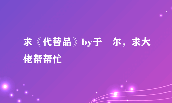 求《代替品》by于珣尔，求大佬帮帮忙