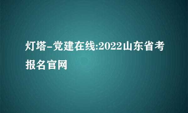 灯塔-党建在线:2022山东省考报名官网