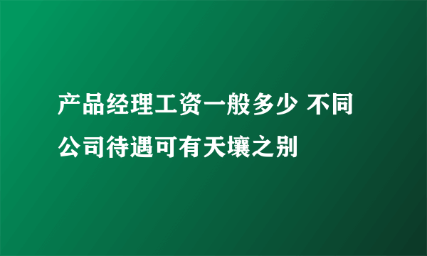 产品经理工资一般多少 不同公司待遇可有天壤之别