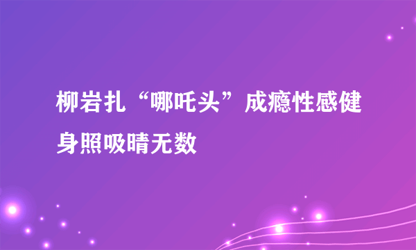 柳岩扎“哪吒头”成瘾性感健身照吸晴无数