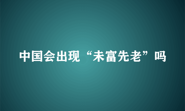 中国会出现“未富先老”吗