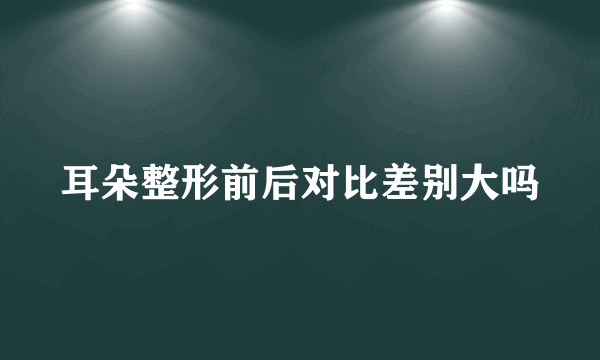 耳朵整形前后对比差别大吗