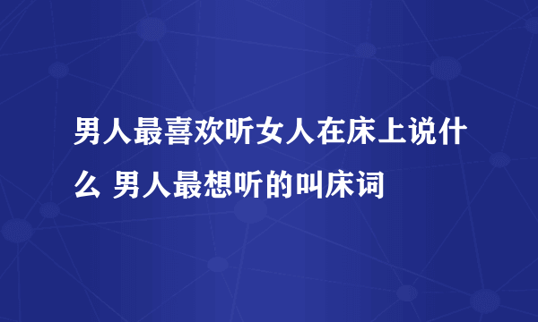 男人最喜欢听女人在床上说什么 男人最想听的叫床词